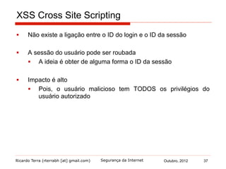 Ricardo Terra (rterrabh [at] gmail.com) Outubro, 2012 37Segurança da Internet
XSS Cross Site Scripting
§  Não existe a ligação entre o ID do login e o ID da sessão
§  A sessão do usuário pode ser roubada
§  A ideia é obter de alguma forma o ID da sessão
§  Impacto é alto
§  Pois, o usuário malicioso tem TODOS os privilégios do
usuário autorizado
 
