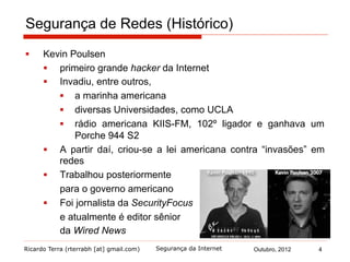 Ricardo Terra (rterrabh [at] gmail.com) Outubro, 2012 4Segurança da Internet
Segurança de Redes (Histórico)
§  Kevin Poulsen
§  primeiro grande hacker da Internet
§  Invadiu, entre outros,
§  a marinha americana
§  diversas Universidades, como UCLA
§  rádio americana KIIS-FM, 102º ligador e ganhava um
Porche 944 S2
§  A partir daí, criou-se a lei americana contra “invasões” em
redes
§  Trabalhou posteriormente
para o governo americano
§  Foi jornalista da SecurityFocus
e atualmente é editor sênior
da Wired News
 