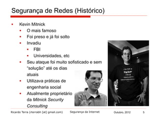 Ricardo Terra (rterrabh [at] gmail.com) Outubro, 2012 5Segurança da Internet
Segurança de Redes (Histórico)
§  Kevin Mitnick
§  O mais famoso
§  Foi preso e já foi solto
§  Invadiu
§  FBI
§  Universidades, etc
§  Seu ataque foi muito sofisticado e sem
“solução” até os dias
atuais
§  Utilizava práticas de
engenharia social
§  Atualmente proprietário
da Mitnick Security
Consulting
 