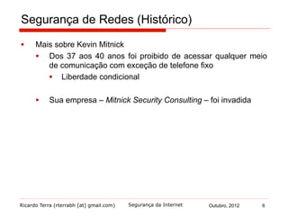 Ricardo Terra (rterrabh [at] gmail.com) Outubro, 2012 6Segurança da Internet
Segurança de Redes (Histórico)
§  Mais sobre Kevin Mitnick
§  Dos 37 aos 40 anos foi proibido de acessar qualquer meio
de comunicação com exceção de telefone fixo
§  Liberdade condicional
§  Sua empresa – Mitnick Security Consulting – foi invadida
 