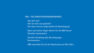 ORG – DAS BERECHTIGUNGSMANAGEMENT.

  Wer darf was?
  Wer hat wem was gestattet?
  Seit wann und wie lange besteht die Berechtigung?

  Diese und weitere Fragen können Sie mit ORG binnen
  Sekunden beantworten!

  Zentrale Verwaltung aller Berechtigungen.
  Revisionssicher.

  ORG unterstützt Sie bei der Realisierung von ISO 27001.
 