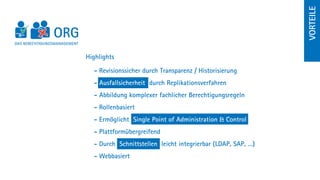 Vorteile
DAS BERECHTIGUNGSMANAGEMENT


                              Highlights

                                - Revisionssicher durch Transparenz / Historisierung
                                - Ausfallsicherheit durch Replikationsverfahren
                                - Abbildung komplexer fachlicher Berechtigungsregeln
                                - Rollenbasiert
                                - Ermöglicht Single Point of Administration  Control
                                - Plattformübergreifend
                                - Durch Schnittstellen leicht integrierbar (LDAP, SAP, …)
                                - Webbasiert
 