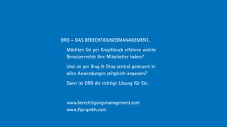 ORG – DAS BERECHTIGUNGSMANAGEMENT.

  Möchten Sie per Knopfdruck erfahren welche
  Benutzerrechte Ihre Mitarbeiter haben?

  Und sie per Drag  Drop zentral gesteuert in
  allen Anwendungen zeitgleich anpassen?

  Dann ist ORG die richtige Lösung für Sie.



  www.berechtigungsmanagement.com
  www.fsp-gmbh.com
 