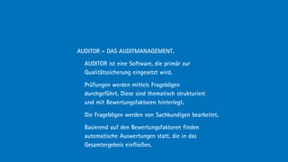 AUDITOR – DAS AUDITMANAGEMENT.

  AUDITOR ist eine Software, die primär zur
  Qualitätssicherung eingesetzt wird.

  Prüfungen werden mittels Fragebögen
  durchgeführt. Diese sind thematisch strukturiert
  und mit Bewertungsfaktoren hinterlegt.

  Die Fragebögen werden von Sachkundigen bearbeitet.

  Basierend auf den Bewertungsfaktoren finden
  automatische Auswertungen statt, die in das
  Gesamtergebnis einfließen.
 