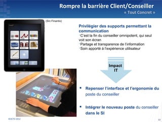 Rompre la barrière Client/Conseiller
                                                            « Tout Concret »
             (Src Finantix)

                               Privilégier des supports permettant la
                               communication
                               C’est la fin du conseiller omnipotent, qui seul
                               voit son écran
                               Partage et transparence de l’information
                               Soin apporté à l’expérience utilisateur




                                Repenser l’interface et l’ergonomie du
                                   poste du conseiller


                                Intégrer le nouveau poste du conseiller
                                   dans le SI
©OCTO 2012                                                                        13
 