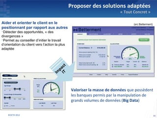 Proposer des solutions adaptées
                                                                          « Tout Concret »

Aider et orienter le client en le                                                (src Betterment)
positionnant par rapport aux autres
Détecter des opportunités, « des
divergences »
Permet au conseiller d’initier le travail
d’orientation du client vers l’action la plus
adaptée




                                                 Valoriser la masse de données que possèdent
                                                 les banques permis par la manipulation de
                                                 grands volumes de données (Big Data)


    ©OCTO 2012                                                                                      15
 