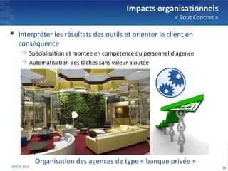 Impacts organisationnels
                                                            « Tout Concret »

 Interpréter les résultats des outils et orienter le client en
   conséquence
      Spécialisation et montée en compétence du personnel d’agence
      Automatisation des tâches sans valeur ajoutée




             Organisation des agences de type « banque privée »
©OCTO 2012                                                                     18
 