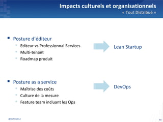 Impacts culturels et organisationnels
                                                    « Tout Distribué »




 Posture d’éditeur
      Editeur vs Professionnal Services        Lean Startup
      Multi-tenant
      Roadmap produit




 Posture as a service
      Maîtrise des coûts                       DevOps
      Culture de la mesure
      Feature team incluant les Ops


@OCTO 2012                                                               43
 