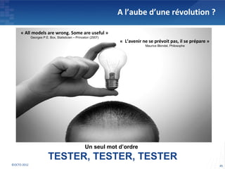 A l’aube d’une révolution ?

     « All models are wrong. Some are useful »
             Georges P.E. Box, Statisticien – Princeton (2007)
                                                                 « L’avenir ne se prévoit pas, il se prépare »
                                                                             Maurice Blondel, Philosophe




                                                    Un seul mot d’ordre
                         TESTER, TESTER, TESTER
©OCTO 2012                                                                                                       45
 