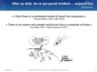 Aller au delà de ce qui paraît évident … aujourd’hui
                                                                                                     Démarche


         « I think there is a worldwide market of about five computers »
                                 Thomas Watson, CEO – IBM (1943)


 « There is no reason why people would ever have a computer at home »
                           Ken Olsen, CEO – Digital Equipment (1977)




©OCTO 2012            Tiré d’USI 2009 – Mettre un «S » à futur – 4 scénarios pour la DSI de demain              7
 