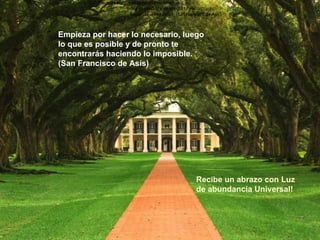 Recibe un abrazo con Luz de abundancia Universal! Empieza por hacer lo necesario, luego lo que es posible y de pronto te encontrarás  haciendo lo imposible. (San Francisco de Asís) Empieza por hacer lo necesario, luego lo que es posible y de pronto te encontrarás  haciendo lo imposible. (San Francisco de Asís) Empieza por hacer lo necesario, luego lo que es posible y de pronto te encontrarás  haciendo lo imposible. (San Francisco de Asís) Empieza por hacer lo necesario, luego lo que es posible y de pronto te encontrarás haciendo lo imposible. (San Francisco de Asís) 