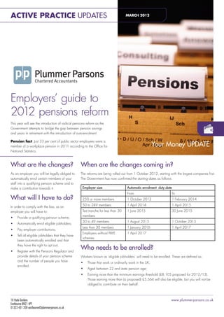 Active Practice Updates                                                              MARCH 2012

                                                                                            plummerparsons




                                                                                            apmar2012-pr




Employers’ guide to
2012 pensions reform
This year will see the introduction of radical pensions reform as the
Government attempts to bridge the gap between pension savings
and years in retirement with the introduction of auto-enrolment.

Pension fact: Just 33 per cent of public sector employees were a
member of a workplace pension in 2011 according to the Office for                                            Your Money UPDATE
National Statistics.



What are the changes?                               When are the changes coming in?
As an employer you will be legally obliged to       The reforms are being rolled out from 1 October 2012, starting with the largest companies first.
automatically enrol certain members of your         The Government has now confirmed the starting dates as follows:
staff into a qualifying pension scheme and to
make a contribution towards it.                      Employer size                   Automatic enrolment duty date
                                                                                     From                            To
What will I have to do?                              250 or more members             1 October 2012                  1 February 2014
                                                     50 to 249 members               1 April 2014                    1 April 2015
In order to comply with the law, as an
employer you will have to:                           Test tranche for less than 30   1 June 2015                     30 June 2015
                                                     members
•	   Provide a qualifying pension scheme;
                                                     30 to 49 members                1 August 2015                   1 October 2015
•	   Automatically enrol eligible jobholders;
                                                     Less than 30 members            1 January 2016                  1 April 2017
•	   Pay employer contributions;
                                                     Employers without PAYE          1 April 2017
•	   Tell all eligible jobholders that they have
                                                     schemes
     been automatically enrolled and that
     they have the right to opt out;
•	   Register with the Pensions Regulator and
                                                    Who needs to be enrolled?
     provide details of your pension scheme         Workers known as ‘eligible jobholders’ will need to be enrolled. These are defined as:
     and the number of people you have              •	   Those that work or ordinarily work in the UK;
     enrolled.
                                                    •	   Aged between 22 and state pension age;
                                                    •	   Earning more than the minimum earnings threshold (£8,105 proposed for 2012/13).
                                                         Those earning more than (a proposed) £5,564 will also be eligible, but you will not be
                                                         obliged to contribute on their behalf.



18 Hyde Gardens                                                                                                     www.plummer-parsons.co.uk
Eastbourne BN21 4PT
01323 431 200 eastbourne@plummer-parsons.co.uk
 