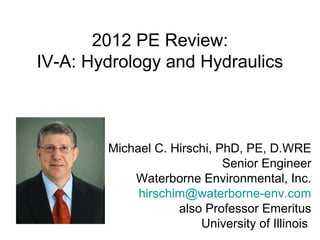 2012 PE Review: 
IV-A: Hydrology and Hydraulics 
Michael C. Hirschi, PhD, PE, D.WRE 
Senior Engineer 
Waterborne Environmental, Inc. 
hirschim@waterborne-env.com 
also Professor Emeritus 
University of Illinois 
 