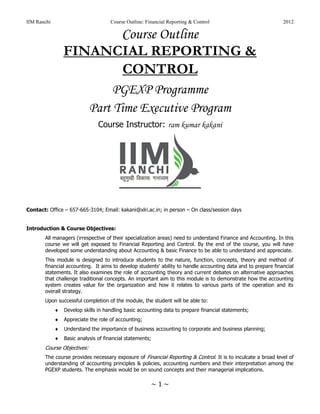 IIM Ranchi Course Outline: Financial Reporting & Control 2012
~ 1 ~
Course Outline
FINANCIAL REPORTING &
CONTROL
PGEXP Programme
Part Time Executive Program
Course Instructor: ram kumar kakani
Contact: Office – 657-665-3104; Email: kakani@xlri.ac.in; in person – On class/session days
Introduction & Course Objectives:
All managers (irrespective of their specialization areas) need to understand Finance and Accounting. In this
course we will get exposed to Financial Reporting and Control. By the end of the course, you will have
developed some understanding about Accounting & basic Finance to be able to understand and appreciate.
This module is designed to introduce students to the nature, function, concepts, theory and method of
financial accounting. It aims to develop students' ability to handle accounting data and to prepare financial
statements. It also examines the role of accounting theory and current debates on alternative approaches
that challenge traditional concepts. An important aim to this module is to demonstrate how the accounting
system creates value for the organization and how it relates to various parts of the operation and its
overall strategy.
Upon successful completion of the module, the student will be able to:
 Develop skills in handling basic accounting data to prepare financial statements;
 Appreciate the role of accounting;
 Understand the importance of business accounting to corporate and business planning;
 Basic analysis of financial statements;
Course Objectives:
The course provides necessary exposure of Financial Reporting & Control. It is to inculcate a broad level of
understanding of accounting principles & policies, accounting numbers and their interpretation among the
PGEXP students. The emphasis would be on sound concepts and their managerial implications.
 