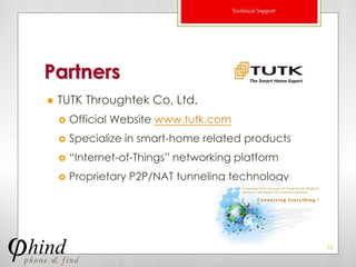 Technical Support




Partners
   TUTK Throughtek Co, Ltd.
       Official Website www.tutk.com
       Specialize in smart-home related products
       “Internet-of-Things” networking platform
       Proprietary P2P/NAT tunneling technology




                                                            10
 