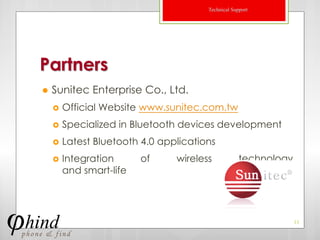 Technical Support




Partners
   Sunitec Enterprise Co., Ltd.
       Official Website www.sunitec.com.tw
       Specialized in Bluetooth devices development
       Latest Bluetooth 4.0 applications
       Integration      of     wireless            technology
        and smart-life




                                                                 11
 