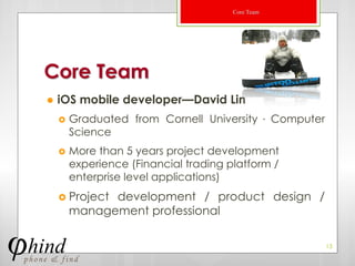 Core Team




Core Team
   iOS mobile developer—David Lin
       Graduated from Cornell University ． Computer
        Science
       More than 5 years project development
        experience (Financial trading platform /
        enterprise level applications)
     Project development / product design /
        management professional

                                                       13
 