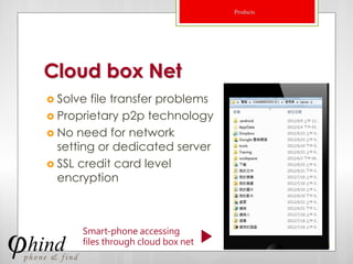 Products




Cloud box Net
 Solve file transfer problems
 Proprietary p2p technology
 No need for network
  setting or dedicated server
 SSL credit card level
  encryption



      Smart-phone accessing
      files through cloud box net              22
 