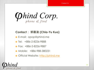 Contact Us




Contact： 郭嘉渝 (Chia-Yu Kuo)
   E-mail: opop@phind.me
   Tel: +886-2-8226-9888
   Fax: +886-2-8226-9887
   Mobile: +886-988-380231
   Official Website: http://phind.me


                                                     25
 