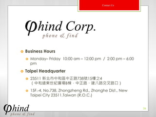 Contact Us




   Business Hours
       Monday– Friday 10:00 am – 12:00 pm ／ 2:00 pm – 6:00
        pm
   Taipei Headquarter
       23511 新北市中和區中正路738號15樓之4
        （中和遠東世紀廣場B棟，中正路、建八路交叉路口）
       15F.-4, No.738, Zhongzheng Rd., Zhonghe Dist., New
        Taipei City 23511,Taiwan (R.O.C.)


                                                              26
 