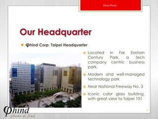About Phind




Our Headquarter
   φhind Corp. Taipei Headquarter
                                    Located in Far Eastern
                                     Century Park,  a   tech
                                     company centric business
                                     park.
                                    Modern and well-managed
                                     technology park
                                    Near National Freeway No. 3
                                    Iconic color glass building,
                                     with great view to Taipei 101

                                                                     4
 
