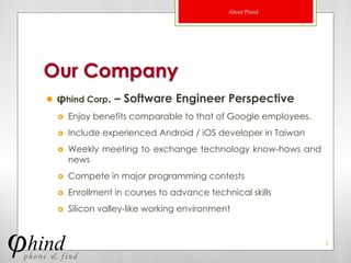 About Phind




Our Company
   φhind Corp. – Software Engineer Perspective
       Enjoy benefits comparable to that of Google employees.
       Include experienced Android / iOS developer in Taiwan
       Weekly meeting to exchange technology know-hows and
        news
       Compete in major programming contests
       Enrollment in courses to advance technical skills
       Silicon valley-like working environment


                                                                 5
 