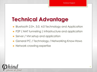 Technical Support




Technical Advantage
   Bluetooth 2.0+, 3.0, 4.0 Technology and Application
   P2P（NAT tunneling）infrastructure and application
   Server／VM setup and application
   General PC / Technology / Networking Know-Hows
   Network crawling expertise




                                                            8
 