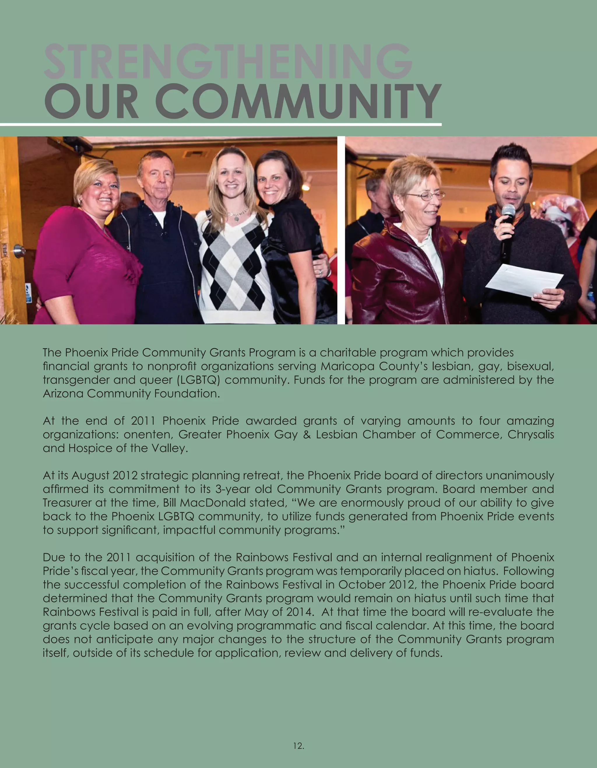 STRENGTHENING
OUR COMMUNITY
The Phoenix Pride Community Grants Program is a charitable program which provides
financial grants to nonprofit organizations serving Maricopa County’s lesbian, gay, bisexual,
transgender and queer (LGBTQ) community. Funds for the program are administered by the
Arizona Community Foundation.
At the end of 2011 Phoenix Pride awarded grants of varying amounts to four amazing
organizations: onenten, Greater Phoenix Gay  Lesbian Chamber of Commerce, Chrysalis
and Hospice of the Valley.
At its August 2012 strategic planning retreat, the Phoenix Pride board of directors unanimously
affirmed its commitment to its 3-year old Community Grants program. Board member and
Treasurer at the time, Bill MacDonald stated, “We are enormously proud of our ability to give
back to the Phoenix LGBTQ community, to utilize funds generated from Phoenix Pride events
to support significant, impactful community programs.”
Due to the 2011 acquisition of the Rainbows Festival and an internal realignment of Phoenix
Pride’s fiscal year, the Community Grants program was temporarily placed on hiatus.  Following
the successful completion of the Rainbows Festival in October 2012, the Phoenix Pride board
determined that the Community Grants program would remain on hiatus until such time that
Rainbows Festival is paid in full, after May of 2014.  At that time the board will re-evaluate the
grants cycle based on an evolving programmatic and fiscal calendar. At this time, the board
does not anticipate any major changes to the structure of the Community Grants program
itself, outside of its schedule for application, review and delivery of funds.
 
12.
 