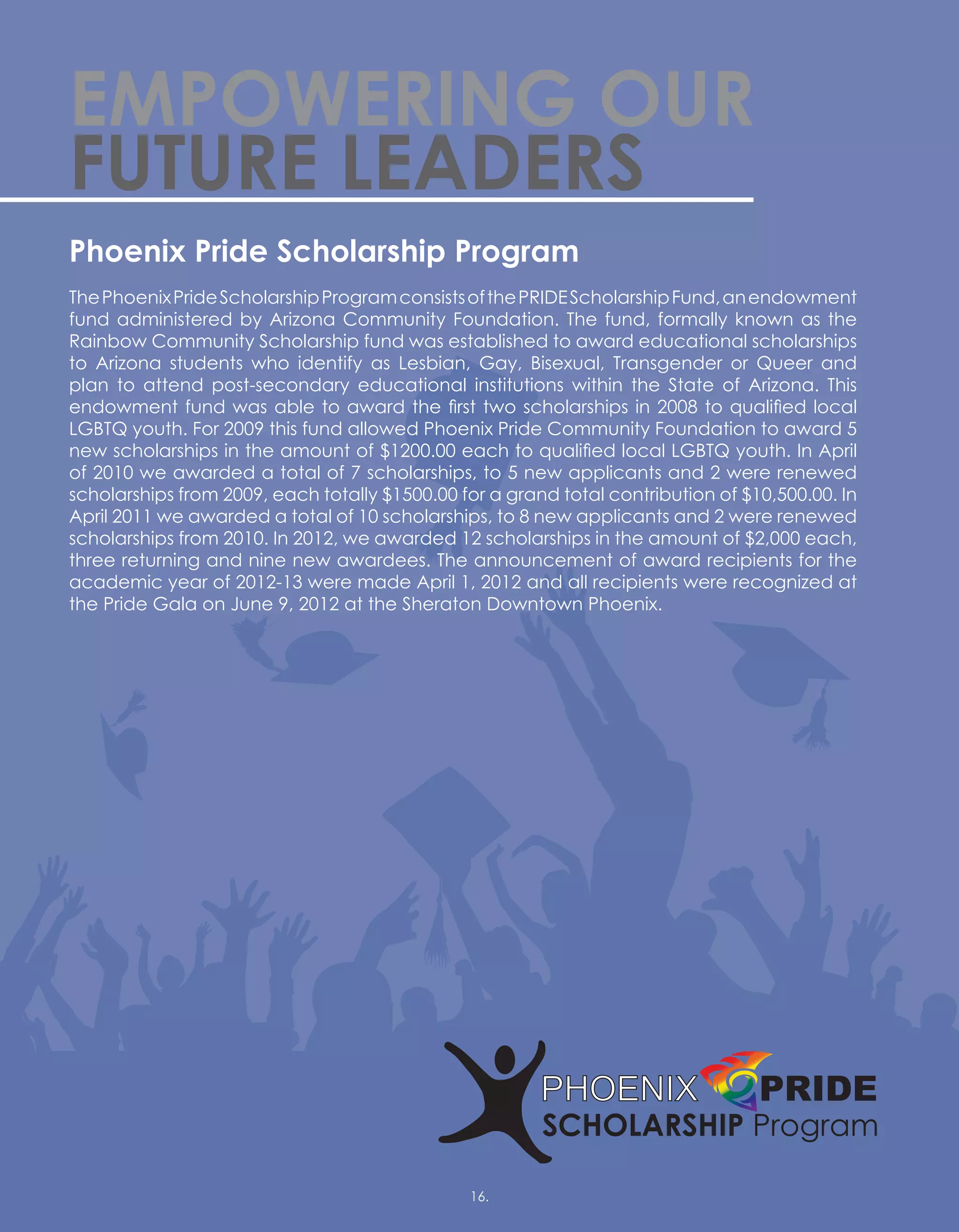 EMPOWERING OUR
FUTURE LEADERS
Phoenix Pride Scholarship Program
ThePhoenixPrideScholarshipProgramconsistsofthePRIDEScholarshipFund,anendowment
fund administered by Arizona Community Foundation. The fund, formally known as the
Rainbow Community Scholarship fund was established to award educational scholarships
to Arizona students who identify as Lesbian, Gay, Bisexual, Transgender or Queer and
plan to attend post-secondary educational institutions within the State of Arizona. This
endowment fund was able to award the first two scholarships in 2008 to qualified local
LGBTQ youth. For 2009 this fund allowed Phoenix Pride Community Foundation to award 5
new scholarships in the amount of $1200.00 each to qualified local LGBTQ youth. In April
of 2010 we awarded a total of 7 scholarships, to 5 new applicants and 2 were renewed
scholarships from 2009, each totally $1500.00 for a grand total contribution of $10,500.00. In
April 2011 we awarded a total of 10 scholarships, to 8 new applicants and 2 were renewed
scholarships from 2010. In 2012, we awarded 12 scholarships in the amount of $2,000 each,
three returning and nine new awardees. The announcement of award recipients for the
academic year of 2012-13 were made April 1, 2012 and all recipients were recognized at
the Pride Gala on June 9, 2012 at the Sheraton Downtown Phoenix.
16.16.
 
