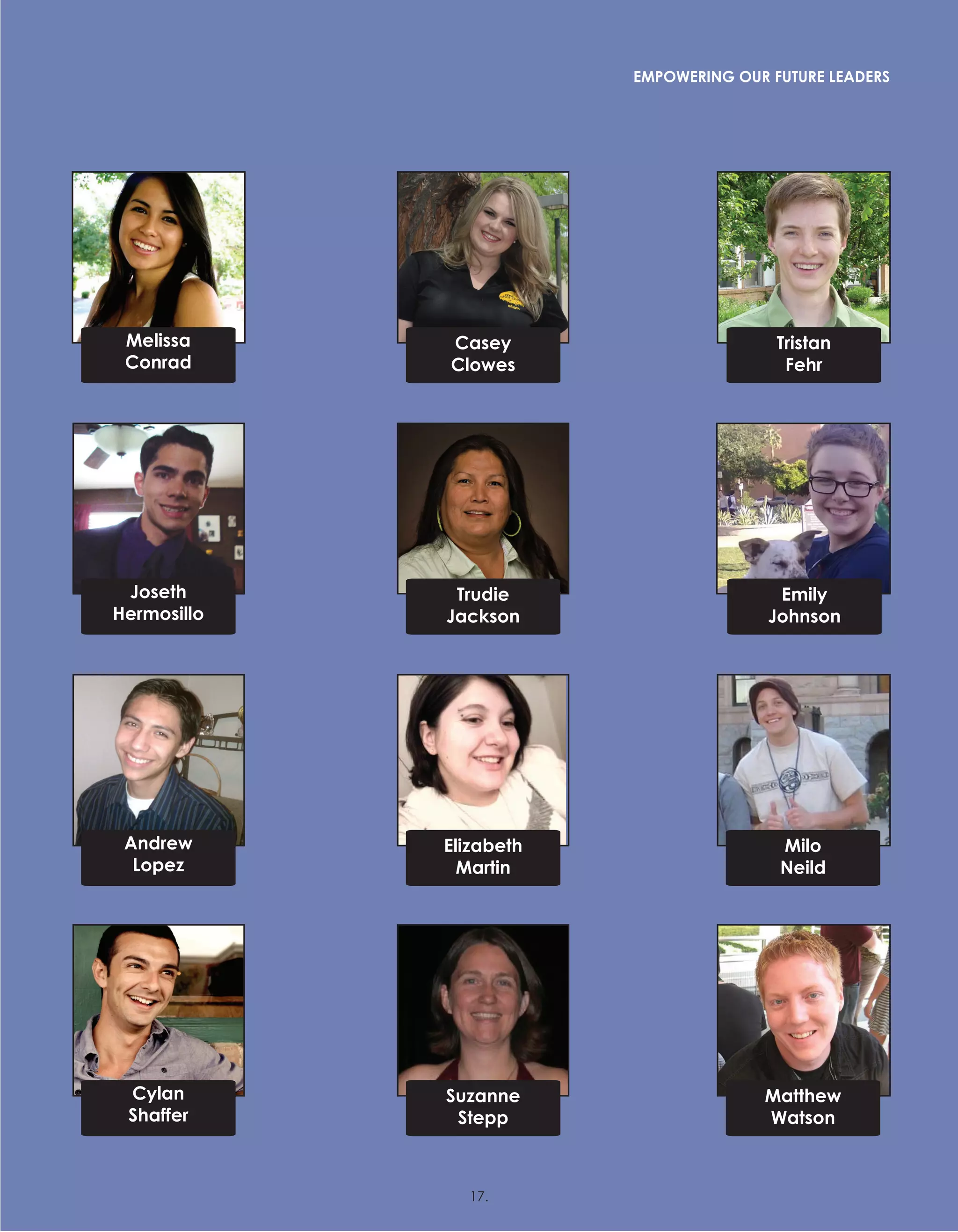 Melissa
Conrad
Andrew
Lopez
Cylan
Shaffer
Casey
Clowes
Elizabeth
Martin
Suzanne
Stepp
Milo
Neild
Matthew
Watson
Trudie
Jackson
Joseth
Hermosillo
Emily
Johnson
Tristan
Fehr
EMPOWERING OUR FUTURE LEADERS
17.
 