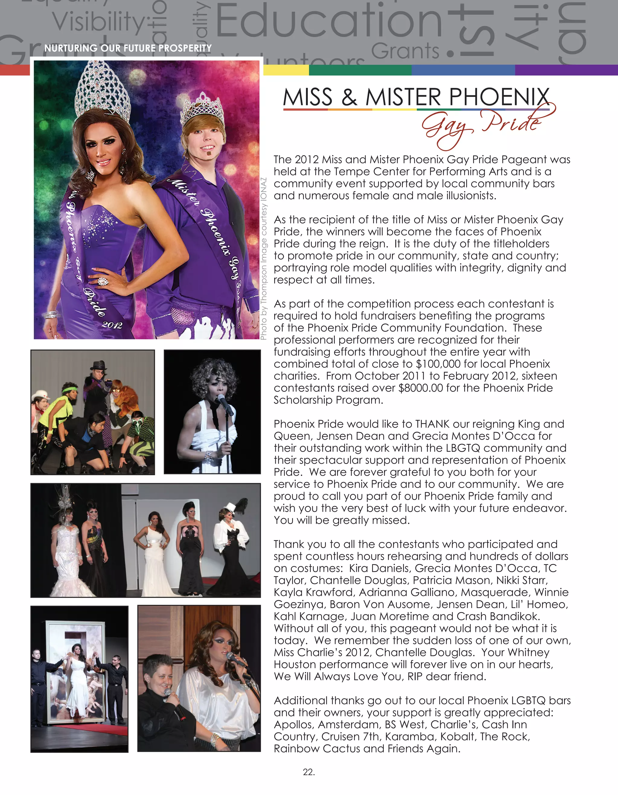 Volunteers
Volunteers
Volunteers
Grants
Grants
Gra
Grants
Grants
Volunteers
Scholarships
CommunityCommunity
Comm
Celebration
Celebration
Celebration
Equality
Equality
Equality
Equality
Equality
Equality
Equality
Equali
Equality
Equality
Equ
Diversity
Diverersity
lity
Visibility
Visibility
Visibility
Visibility
Visibility
Visibility
Hist
story
History
History
History
Educati
Education
Education
Education
The 2012 Miss and Mister Phoenix Gay Pride Pageant was
held at the Tempe Center for Performing Arts and is a
community event supported by local community bars
and numerous female and male illusionists.
As the recipient of the title of Miss or Mister Phoenix Gay
Pride, the winners will become the faces of Phoenix
Pride during the reign. It is the duty of the titleholders
to promote pride in our community, state and country;
portraying role model qualities with integrity, dignity and
respect at all times.
As part of the competition process each contestant is
required to hold fundraisers benefiting the programs
of the Phoenix Pride Community Foundation. These
professional performers are recognized for their
fundraising efforts throughout the entire year with
combined total of close to $100,000 for local Phoenix
charities. From October 2011 to February 2012, sixteen
contestants raised over $8000.00 for the Phoenix Pride
Scholarship Program.
Phoenix Pride would like to THANK our reigning King and
Queen, Jensen Dean and Grecia Montes D’Occa for
their outstanding work within the LBGTQ community and
their spectacular support and representation of Phoenix
Pride. We are forever grateful to you both for your
service to Phoenix Pride and to our community. We are
proud to call you part of our Phoenix Pride family and
wish you the very best of luck with your future endeavor.  
You will be greatly missed.
Thank you to all the contestants who participated and
spent countless hours rehearsing and hundreds of dollars
on costumes:  Kira Daniels, Grecia Montes D’Occa, TC
Taylor, Chantelle Douglas, Patricia Mason, Nikki Starr,
Kayla Krawford, Adrianna Galliano, Masquerade, Winnie
Goezinya, Baron Von Ausome, Jensen Dean, Lil’ Homeo,
Kahl Karnage, Juan Moretime and Crash Bandikok.  
Without all of you, this pageant would not be what it is
today. We remember the sudden loss of one of our own,
Miss Charlie’s 2012, Chantelle Douglas.  Your Whitney
Houston performance will forever live on in our hearts,
We Will Always Love You, RIP dear friend.
Additional thanks go out to our local Phoenix LGBTQ bars
and their owners, your support is greatly appreciated:
Apollos, Amsterdam, BS West, Charlie’s, Cash Inn
Country, Cruisen 7th, Karamba, Kobalt, The Rock,
Rainbow Cactus and Friends Again.
NURTURING OUR FUTURE PROSPERITY
PhotobyThompsonImagecourtesyIONAZ
22.
 