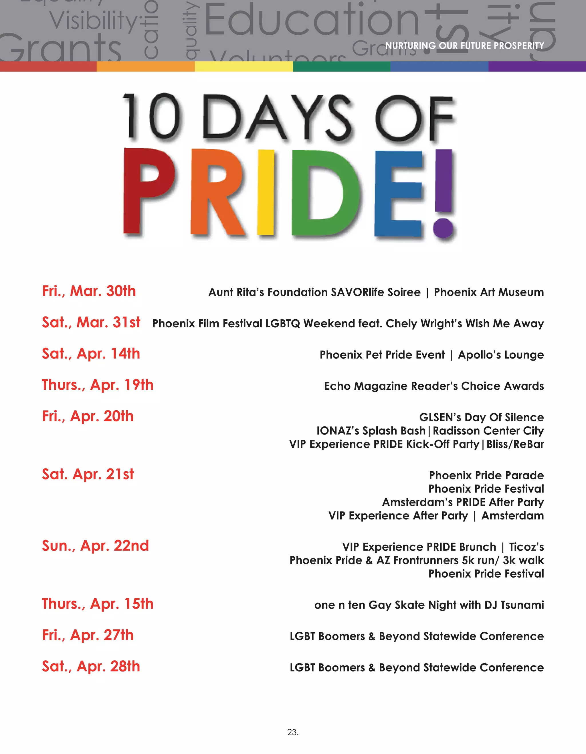 Volunteers
Volunteers
Volunteers
Grants
Grants
Gra
Grants
Grants
Volunteers
Scholarships
CommunityCommunity
Comm
Celebration
Celebration
Celebration
Equality
Equality
Equality
Equality
Equality
Equality
Equality
Equali
Equality
Equality
Equ
Diversity
Diverersity
lity
Visibility
Visibility
Visibility
Visibility
Visibility
Visibility
Hist
story
History
History
History
Educati
Education
Education
EducationNURTURING OUR FUTURE PROSPERITY
Fri., Mar. 30th		 Aunt Rita’s Foundation SAVORlife Soiree | Phoenix Art Museum
Sat., Mar. 31st	 Phoenix Film Festival LGBTQ Weekend feat. Chely Wright’s Wish Me Away
Sat., Apr. 14th		 Phoenix Pet Pride Event | Apollo’s Lounge
Thurs., Apr. 19th	 Echo Magazine Reader’s Choice Awards
Fri., Apr. 20th		 GLSEN’s Day Of Silence
IONAZ’s Splash Bash|Radisson Center City
VIP Experience PRIDE Kick-Off Party|Bliss/ReBar
Sat. Apr. 21st		 Phoenix Pride Parade
Phoenix Pride Festival 
Amsterdam’s PRIDE After Party 
VIP Experience After Party | Amsterdam
Sun., Apr. 22nd	 VIP Experience PRIDE Brunch | Ticoz’s
Phoenix Pride  AZ Frontrunners 5k run/ 3k walk
Phoenix Pride Festival
Thurs., Apr. 15th		 one n ten Gay Skate Night with DJ Tsunami
							
Fri., Apr. 27th			 LGBT Boomers  Beyond Statewide Conference
										
Sat., Apr. 28th		 LGBT Boomers  Beyond Statewide Conference
23.
 