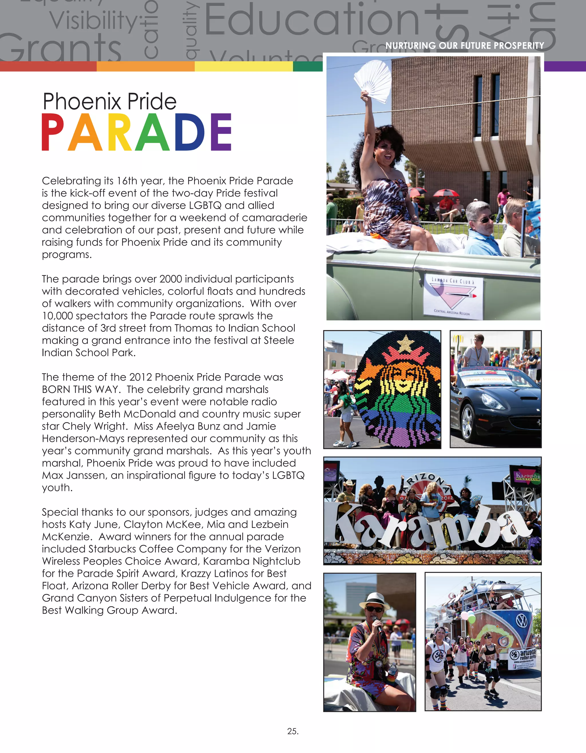 Volunteers
Volunteers
Volunteers
Grants
Grants
Gra
Grants
Grants
Volunteers
Scholarships
CommunityCommunity
Comm
Celebration
Celebration
Celebration
Equality
Equality
Equality
Equality
Equality
Equality
Equality
Equali
Equality
Equality
Equ
Diversity
Diverersity
lity
Visibility
Visibility
Visibility
Visibility
Visibility
Visibility
Hist
story
History
History
History
Educati
Education
Education
Education
Celebrating its 16th year, the Phoenix Pride Parade
is the kick-off event of the two-day Pride festival
designed to bring our diverse LGBTQ and allied
communities together for a weekend of camaraderie
and celebration of our past, present and future while
raising funds for Phoenix Pride and its community
programs.
The parade brings over 2000 individual participants
with decorated vehicles, colorful floats and hundreds
of walkers with community organizations.  With over
10,000 spectators the Parade route sprawls the
distance of 3rd street from Thomas to Indian School
making a grand entrance into the festival at Steele
Indian School Park.
The theme of the 2012 Phoenix Pride Parade was
BORN THIS WAY.  The celebrity grand marshals
featured in this year’s event were notable radio
personality Beth McDonald and country music super
star Chely Wright.  Miss Afeelya Bunz and Jamie
Henderson-Mays represented our community as this
year’s community grand marshals.  As this year’s youth
marshal, Phoenix Pride was proud to have included
Max Janssen, an inspirational figure to today’s LGBTQ
youth.
Special thanks to our sponsors, judges and amazing
hosts Katy June, Clayton McKee, Mia and Lezbein
McKenzie.  Award winners for the annual parade
included Starbucks Coffee Company for the Verizon
Wireless Peoples Choice Award, Karamba Nightclub
for the Parade Spirit Award, Krazzy Latinos for Best
Float, Arizona Roller Derby for Best Vehicle Award, and
Grand Canyon Sisters of Perpetual Indulgence for the
Best Walking Group Award.
NURTURING OUR FUTURE PROSPERITY
25.
 