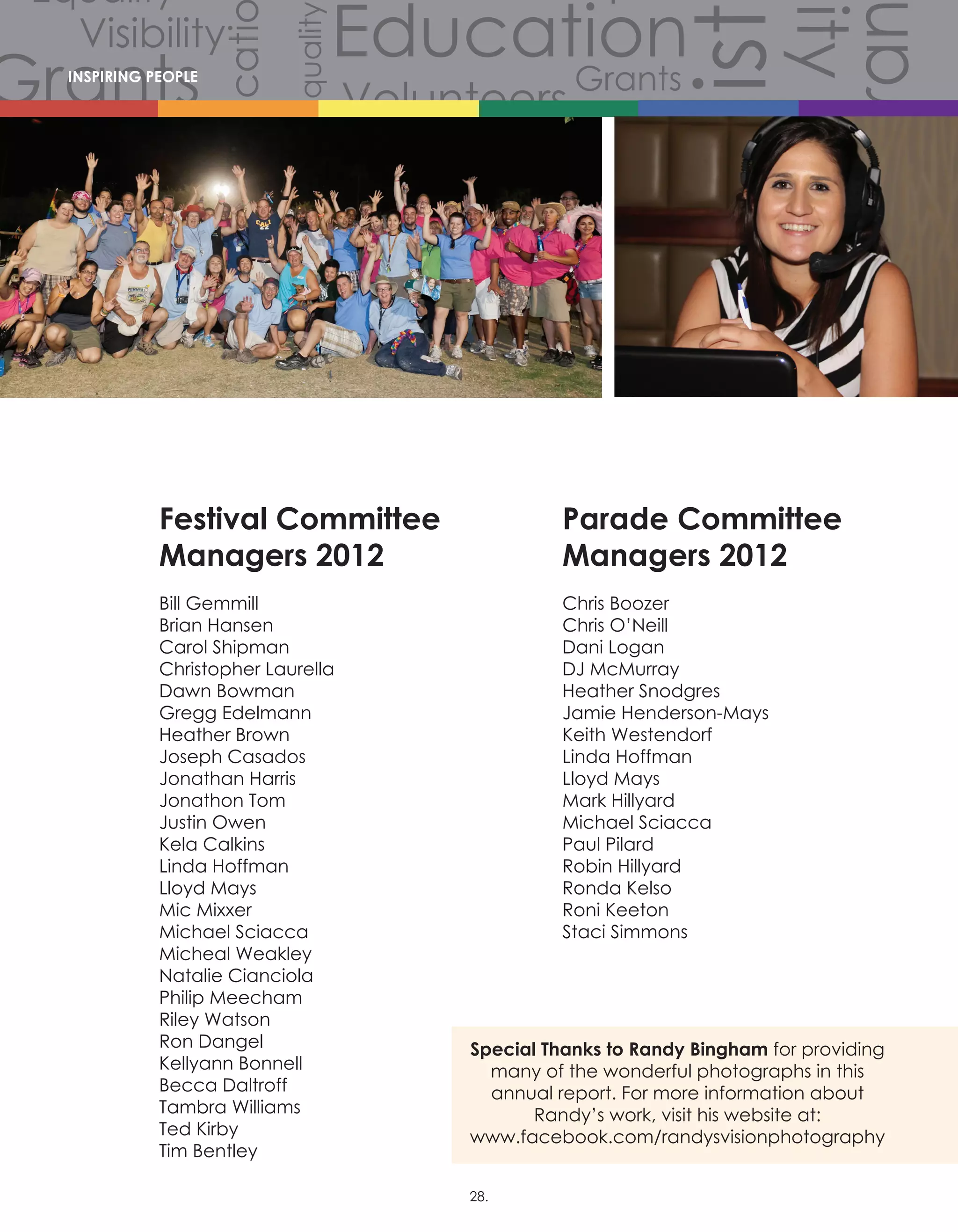 Volunteers
Volunteers
Volunteers
Grants
Grants
Gra
Grants
Grants
Volunteers
Scholarships
CommunityCommunity
Comm
Celebration
Celebration
Celebration
Equality
Equality
Equality
Equality
Equality
Equality
Equality
Equali
Equality
Equality
Equ
Diversity
Diverersity
lity
Visibility
Visibility
Visibility
Visibility
Visibility
Visibility
Hist
story
History
History
History
Educati
Education
Education
EducationINSPIRING PEOPLE
Festival Committee
Managers 2012
Bill Gemmill
Brian Hansen
Carol Shipman
Christopher Laurella
Dawn Bowman
Gregg Edelmann
Heather Brown
Joseph Casados
Jonathan Harris
Jonathon Tom
Justin Owen
Kela Calkins
Linda Hoffman
Lloyd Mays
Mic Mixxer
Michael Sciacca
Micheal Weakley
Natalie Cianciola
Philip Meecham
Riley Watson
Ron Dangel
Kellyann Bonnell
Becca Daltroff
Tambra Williams
Ted Kirby
Tim Bentley
Parade Committee
Managers 2012
Chris Boozer
Chris O’Neill
Dani Logan
DJ McMurray
Heather Snodgres
Jamie Henderson-Mays
Keith Westendorf
Linda Hoffman
Lloyd Mays
Mark Hillyard
Michael Sciacca
Paul Pilard
Robin Hillyard
Ronda Kelso
Roni Keeton
Staci Simmons
Special Thanks to Randy Bingham for providing
many of the wonderful photographs in this
annual report. For more information about
Randy’s work, visit his website at:
www.facebook.com/randysvisionphotography
28.
 