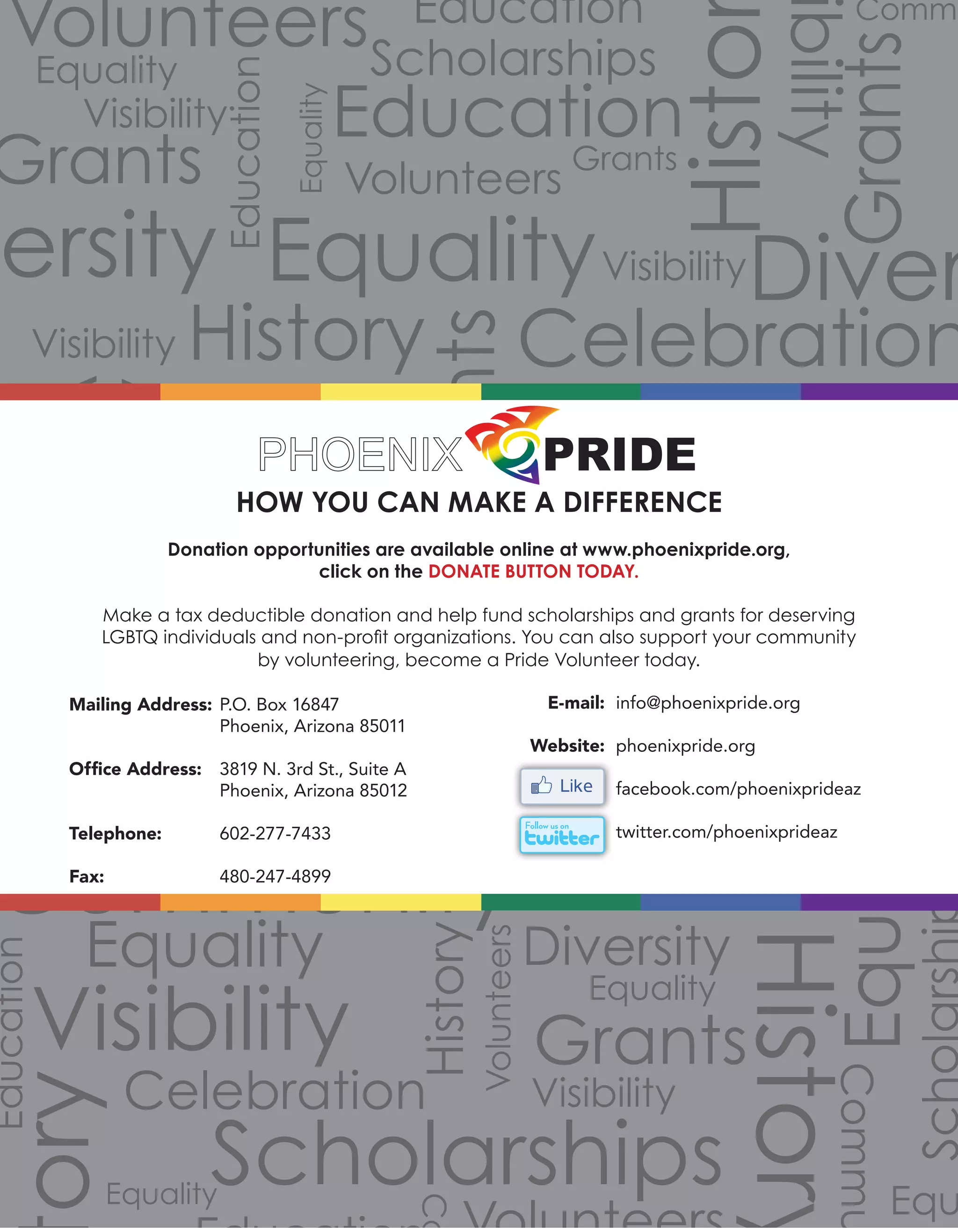 Volunteers
Volunteers
Volunteers
Grants
Grants
Grants
Grants
Grants
Scholarships
Volunteers
Scholarships
Commu
Commu
Community
Co
Celebration
Celebration
Celebration
Equality
Equality
Equality
Equality
Equality
Equality
Equality
Equalit
Equality
Equality
Equ
Diversity
Diverersity
ibility
Visibility
Visibility
Visibility
Visibility
Visibility
Visibility
Histo
ory
History
History
History
Education
Education Education
Education
2012 Annual Report
HOW YOU CAN MAKE A DIFFERENCE
Donation opportunities are available online at www.phoenixpride.org,
click on the DONATE BUTTON TODAY.
Make a tax deductible donation and help fund scholarships and grants for deserving
LGBTQ individuals and non-profit organizations. You can also support your community
by volunteering, become a Pride Volunteer today.
P.O. Box 16847
Phoenix, Arizona 85011
3819 N. 3rd St., Suite A
Phoenix, Arizona 85012
602-277-7433
480-247-4899
info@phoenixpride.org
phoenixpride.org
facebook.com/phoenixprideaz
twitter.com/phoenixprideaz
Mailing Address:
Office Address:
Telephone:
Fax:
E-mail:
Website:
 