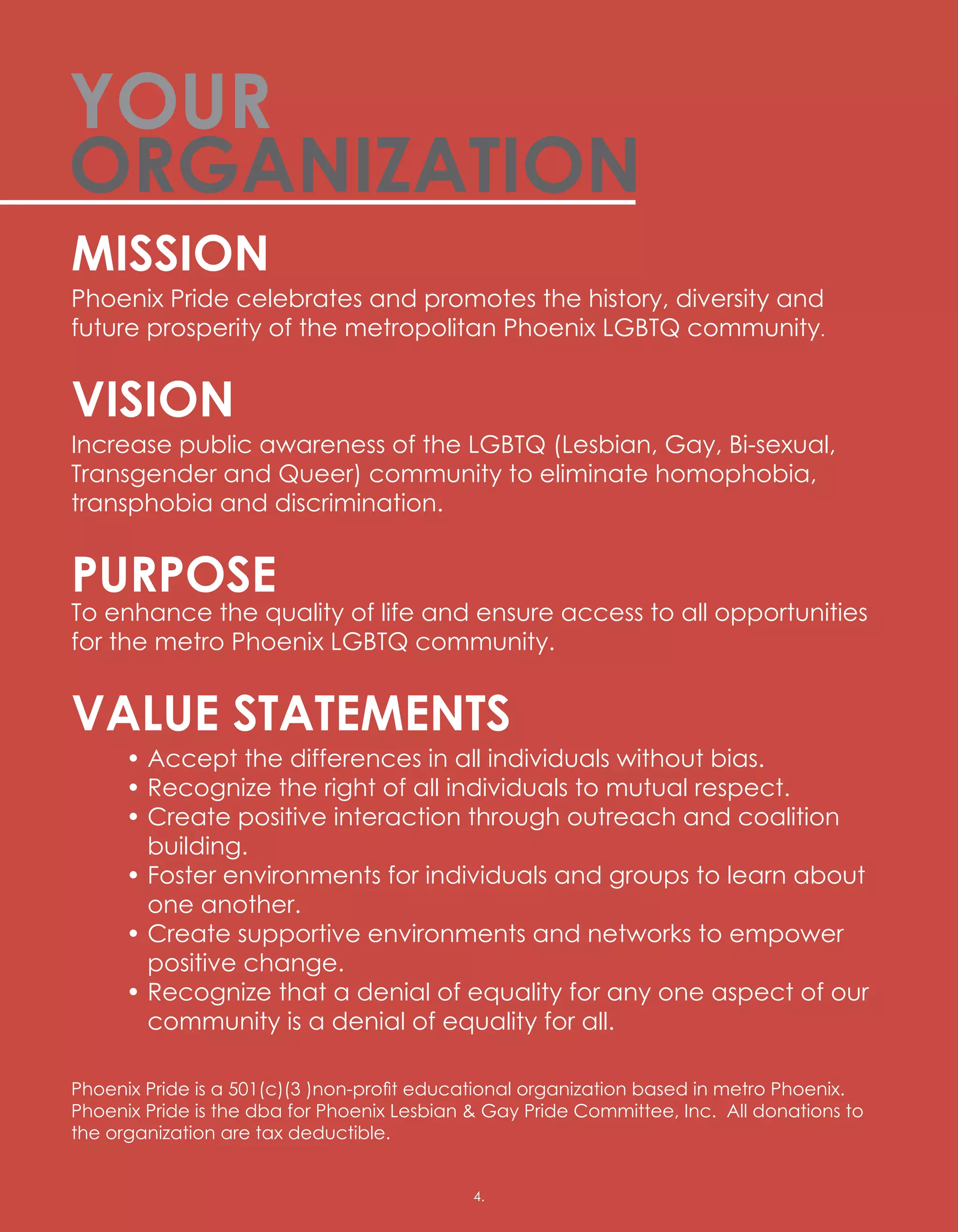 MISSION
Phoenix Pride celebrates and promotes the history, diversity and
future prosperity of the metropolitan Phoenix LGBTQ community.
VISION
Increase public awareness of the LGBTQ (Lesbian, Gay, Bi-sexual,
Transgender and Queer) community to eliminate homophobia,
transphobia and discrimination.
PURPOSE
To enhance the quality of life and ensure access to all opportunities
for the metro Phoenix LGBTQ community.
VALUE STATEMENTS
	 • Accept the differences in all individuals without bias.
	 • Recognize the right of all individuals to mutual respect.
	 • Create positive interaction through outreach and coalition
building.
	 • Foster environments for individuals and groups to learn about
one another.
	 • Create supportive environments and networks to empower
positive change.
	 • Recognize that a denial of equality for any one aspect of our
community is a denial of equality for all.
Phoenix Pride is a 501(c)(3 )non-profit educational organization based in metro Phoenix.  
Phoenix Pride is the dba for Phoenix Lesbian  Gay Pride Committee, Inc.  All donations to
the organization are tax deductible.
YOUR
ORGANIZATION
4.4.
 