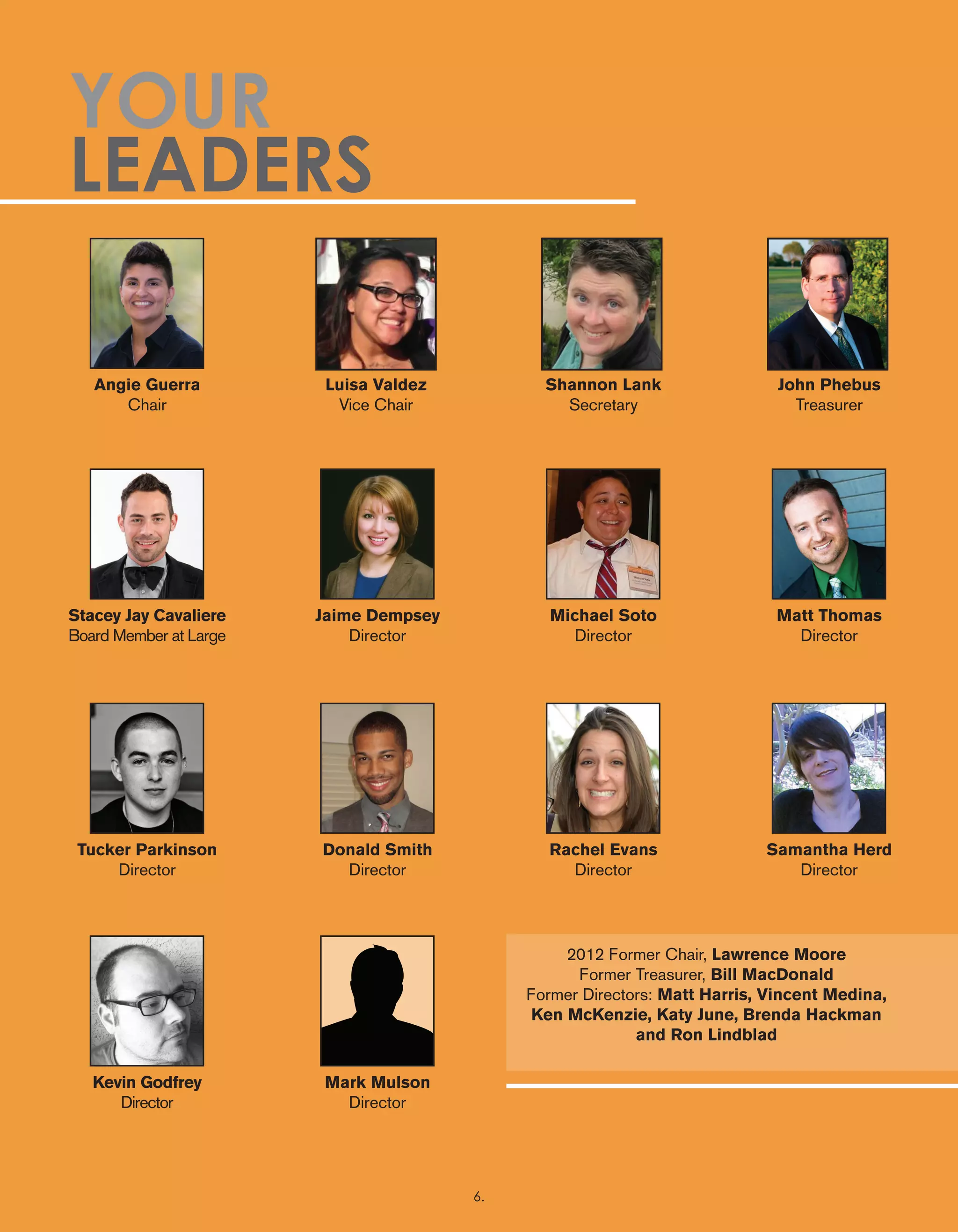 Angie Guerra
Chair
Stacey Jay Cavaliere
Board Member at Large
Tucker Parkinson
Director
Kevin Godfrey
Director
Jaime Dempsey
Director
Donald Smith
Director
Mark Mulson
Director
Michael Soto
Director
Rachel Evans
Director
Matt Thomas
Director
Samantha Herd
Director
Luisa Valdez
Vice Chair
Shannon Lank
Secretary
John Phebus
Treasurer
YOUR
LEADERS
2012 Former Chair, Lawrence Moore
Former Treasurer, Bill MacDonald
Former Directors: Matt Harris, Vincent Medina,
Ken McKenzie, Katy June, Brenda Hackman
and Ron Lindblad
6.
 