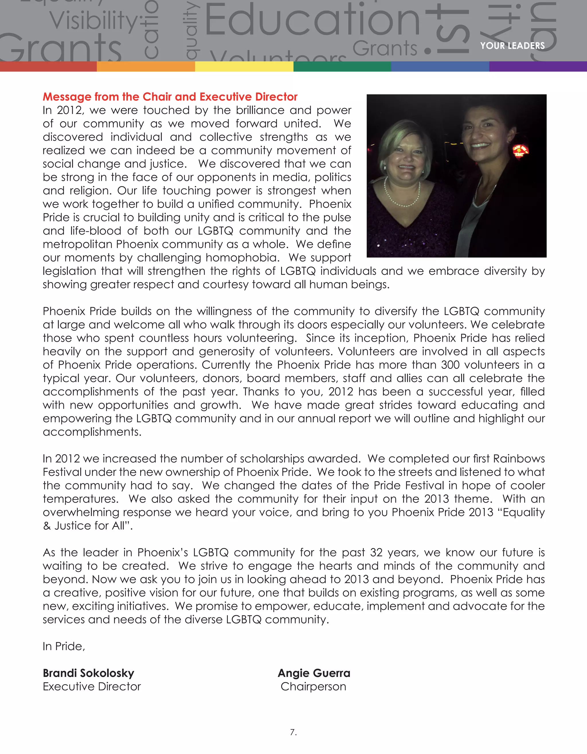 Volunteers
Volunteers
Volunteers
Grants
Grants
Gra
Grants
Grants
Volunteers
Scholarships
CommunityCommunity
Comm
Celebration
Celebration
Celebration
Equality
Equality
Equality
Equality
Equality
Equality
Equality
Equali
Equality
Equality
Equ
Diversity
Diverersity
lity
Visibility
Visibility
Visibility
Visibility
Visibility
Visibility
Hist
story
History
History
History
Educati
Education
Education
Education
Message from the Chair and Executive Director		
In 2012, we were touched by the brilliance and power
of our community as we moved forward united. We
discovered individual and collective strengths as we
realized we can indeed be a community movement of
social change and justice. We discovered that we can
be strong in the face of our opponents in media, politics
and religion. Our life touching power is strongest when
we work together to build a unified community.  Phoenix
Pride is crucial to building unity and is critical to the pulse
and life-blood of both our LGBTQ community and the
metropolitan Phoenix community as a whole.  We define
our moments by challenging homophobia. We support
legislation that will strengthen the rights of LGBTQ individuals and we embrace diversity by
showing greater respect and courtesy toward all human beings.
Phoenix Pride builds on the willingness of the community to diversify the LGBTQ community
at large and welcome all who walk through its doors especially our volunteers. We celebrate
those who spent countless hours volunteering. Since its inception, Phoenix Pride has relied
heavily on the support and generosity of volunteers. Volunteers are involved in all aspects
of Phoenix Pride operations. Currently the Phoenix Pride has more than 300 volunteers in a
typical year. Our volunteers, donors, board members, staff and allies can all celebrate the
accomplishments of the past year. Thanks to you, 2012 has been a successful year, filled
with new opportunities and growth. We have made great strides toward educating and
empowering the LGBTQ community and in our annual report we will outline and highlight our
accomplishments.
In 2012 we increased the number of scholarships awarded.  We completed our first Rainbows
Festival under the new ownership of Phoenix Pride.  We took to the streets and listened to what
the community had to say. We changed the dates of the Pride Festival in hope of cooler
temperatures.   We also asked the community for their input on the 2013 theme.   With an
overwhelming response we heard your voice, and bring to you Phoenix Pride 2013 “Equality
 Justice for All”.
As the leader in Phoenix’s LGBTQ community for the past 32 years, we know our future is
waiting to be created. We strive to engage the hearts and minds of the community and
beyond. Now we ask you to join us in looking ahead to 2013 and beyond.  Phoenix Pride has
a creative, positive vision for our future, one that builds on existing programs, as well as some
new, exciting initiatives. We promise to empower, educate, implement and advocate for the
services and needs of the diverse LGBTQ community.
In Pride,
Brandi Sokolosky					Angie Guerra
Executive Director					 Chairperson
YOUR LEADERS
7.
 