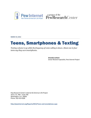 MARCH 19, 2012



Teens, Smartphones & Texting
Texting volume is up while the frequency of voice calling is down. About one in four
teens say they own smartphones.



                                                         Amanda Lenhart
                                                         Senior Research Specialist, Pew Internet Project




Pew Research Center’s Internet & American Life Project
1615 L St., NW – Suite 700
Washington, D.C. 20036
Phone: 202-419-4500


http://pewinternet.org/Reports/2012/Teens-and-smartphones.aspx
 