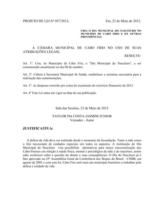 PROJETO DE LEI Nº 057/2012.

Em, 23 de Maio de 2012.
CRIA O DIA MUNICIPAL DO NASCITURO NO
MUNICIPIO DE CABO FRIO E DÁ OUTRAS
PROVIDÊNCIAS.

A CÂMARA MUNICIPAL DE CABO FRIO NO USO DE SUAS
ATRIBUIÇÕES LEGAIS,
RESOLVE:
Art. 1º. Cria, no Município de Cabo Frio, o "Dia Municipal do Nascituro", a ser
comemorado anualmente no dia 08 de outubro.
Art. 2º. Caberá à Secretaria Municipal de Saúde, estabelecer a estrutura necessária para a
realização das comemorações.
Art. 3º. As despesas correrão por conta do orçamento do exercício financeiro de 2013.
Art. 4º Esta Lei entra em vigor na data de sua publicação.

Sala das Sessões, 23 de Maio de 2012
TAYLOR DA COSTA JASMIM JUNIOR
Vereador - Autor

JUSTIFICATIVA:
A defesa da vida deve ser realizada desde o momento da fecundação. Tanto a mãe como
o feto necessitam de cuidados especiais em todos os aspectos. A instituição do Dia
Municipal do Nascituro visa possibilitar alternativas para maior conscientização dos
Cabo-frienses em relação à saúde física, mental e psicológica da mãe e do nascituro, assim
cabe esclarecer sobre a questão do aborto e suas conseqüências. O Dia do Nascituro já é
fato aprovado na 43ª Assembléia Geral da Conferência dos Bispos do Brasil - CNBB, em
agosto de 2005 e com esta lei, Cabo Frio será mais um município brasileiro a trabalhar pela
defesa e cuidado da vida.

 