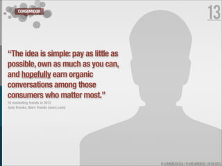 CONSUMIDOR
                                                                         13

“The idea is simple: pay as little as
possible, own as much as you can,
and hopefully earn organic
conversations among those
consumers who matter most.”
10 marketing trends in 2012
Judy Franks, Warc Trends (warc.com)




                                        ALEXANDRE BESSA - PLANEJAMENTO - JULHO 2012
 