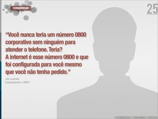 CONSUMIDOR
                                                                      25

“Você nunca teria um número 0800
corporativo sem ninguém para
atender o telefone. Teria?
A internet é esse número 0800 e que
foi configurada para você mesmo
que você não tenha pedido.”
Jim Lecinski
Conquistando o ZMOT




                                      ALEXANDRE BESSA - PLANEJAMENTO - JULHO 2012
 