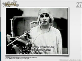 27
 COMUNICAÇÃO
  INTEGRADA




THE CENTURY OF THE SELF. DOCUMENTÁRIO DA BBC, DIRIGIDO POR ADAM CURTIS.
http://www.youtube.com/watch?v=fbEITBXwZ1A
                                                                          ALEXANDRE BESSA - PLANEJAMENTO - JULHO 2012
 