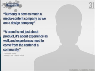 NARRATIVAS
                                                                     31
“Burberry is now as much a
media-content company as we
are a design company”

“A brand is not just about
product, it’s about experience as
well, and experiences need to
come from the center of a
community,”
Christopher Bailey
Burberry Chief Creative Ofﬁcer




                                    ALEXANDRE BESSA - PLANEJAMENTO - JULHO 2012
 