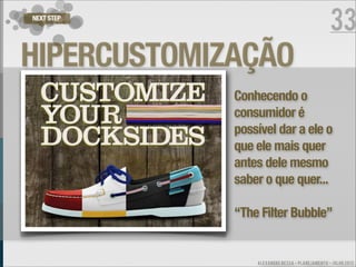 NEXT STEP
                                                 33
HIPERCUSTOMIZAÇÃO
             Conhecendo o
             consumidor é
             possível dar a ele o
             que ele mais quer
             antes dele mesmo
             saber o que quer...

             “The Filter Bubble”


                 ALEXANDRE BESSA - PLANEJAMENTO - JULHO 2012
 