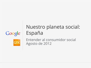 Nuestro planeta social:
España
Entender al consumidor social
Agosto de 2012




                     Información conﬁdencial y propiedad de Google   1
 