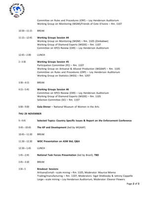 Page	
  2	
  of	
  3	
  
	
  
	
  
Committee	
  on	
  Rules	
  and	
  Procedures	
  (CRP)	
  –	
  Loy	
  Henderson	
  Auditorium	
  
Working	
  Group	
  on	
  Monitoring	
  (WGM)/Friends	
  of	
  Cote	
  D’Ivoire	
  –	
  Rm.	
  1107	
  
	
  
10:30-­‐-­‐-­‐11:15	
   BREAK	
  
	
  
11:15-­‐-­‐-­‐12:45	
   Working	
  Groups	
  Session	
  #4	
  
Working	
  Group	
  on	
  Monitoring	
  (WGM)	
  –	
  Rm.	
  1105	
  (Zimbabwe)	
  
Working	
  Group	
  of	
  Diamond	
  Experts	
  (WGDE)	
  –	
  Rm.	
  1107	
  
Committee	
  on	
  KPCS	
  Review	
  (CKR)	
  –	
  Loy	
  Henderson	
  Auditorium	
  
	
  
12:45-­‐-­‐-­‐2:00	
   LUNCH	
  
	
  
2-­‐-­‐-­‐3:30	
   Working	
  Groups	
  Session	
  #5	
  
Participation	
  Committee	
  (PC)	
  –	
  Rm.	
  1107	
  
Working	
   Group	
   on	
   Artisanal	
   &	
   Alluvial	
   Production	
   (WGAAP)	
   –	
   Rm.	
   1105	
  
Committee	
   on	
   Rules	
   and	
   Procedures	
   (CRP)	
   –	
   Loy	
   Henderson	
   Auditorium	
  
Working	
  Group	
  on	
  Statistics	
  (WGS)	
  –	
  Rm.	
  1207	
  
	
  
3:30-­‐-­‐-­‐4:15	
   BREAK	
  
	
  
4:15-­‐-­‐-­‐5:45	
   Working	
  Groups	
  Session	
  #6	
  
Committee	
  on	
  KPCS	
  Review	
  (CKR)	
  –	
  Loy	
  Henderson	
  Auditorium	
  
Working	
  Group	
  of	
  Diamond	
  Experts	
  (WGDE)	
  –	
  Rm.	
  1105	
  
Selection	
  Committee	
  (SC)	
  –	
  Rm.	
  1107	
  
	
  
6:00-­‐-­‐-­‐9:00	
   Gala	
  Dinner	
  –	
  National	
  Museum	
  of	
  Women	
  in	
  the	
  Arts	
  
	
  
THU	
  29	
  NOVEMBER	
  
	
  
9-­‐-­‐-­‐9:45	
   Selected	
  Topics:	
  Country	
  Specific	
  Issues	
  &	
  Report	
  on	
  the	
  Enforcement	
  Conference	
  
	
  
9:45-­‐-­‐-­‐10:45	
   The	
  KP	
  and	
  Development	
  (led	
  by	
  WGAAP)	
  
10:45-­‐-­‐-­‐11:30	
   BREAK	
  
11:30-­‐-­‐-­‐12:30	
   WDC	
  Presentation	
  on	
  ASM	
  Bid;	
  Q&A	
  
	
  
12:30-­‐-­‐-­‐1:45	
   LUNCH	
  
	
  
1:45-­‐-­‐-­‐2:45	
   National	
  Task	
  Forces	
  Presentation	
  (led	
  by	
  Brazil);	
  TBD	
  
2:45-­‐-­‐-­‐3:30	
   BREAK	
  
3:30-­‐-­‐-­‐5	
   Breakout	
  	
  Sessions	
  
Artisanal/small-­‐-­‐-­‐scale	
  mining	
  –	
  Rm.	
  1105,	
  Moderator:	
  Maurice	
  Miema	
  
Trading/manufacturing	
  –	
  Rm.	
  1107,	
  Moderators:	
  Sigal	
  Shidlovsky	
  &	
  Johnny	
  Cappelle	
  
Large-­‐-­‐-­‐scale	
  mining	
  –	
  Loy	
  Henderson	
  Auditorium,	
  Moderator:	
  Eleanor	
  Flowers	
  
 