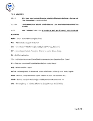 Page	
  3	
  of	
  3	
  
	
  
	
  
	
  
FRI	
  30	
  NOVEMBER	
  
	
  
9:00-­‐-­‐-­‐11	
   Brief	
  Reports	
  on	
  Breakout	
  Sessions;	
  Adoption	
  of	
  Decisions	
  by	
  Plenary,	
  Review	
  and	
  
Final	
  Communiqué	
  –	
  Henderson	
  Aud.	
  
	
  
11-­‐-­‐-­‐11:45	
   Closing	
  Remarks	
  by	
  Working	
  Group	
  Chairs,	
  KP	
  Chair	
  Milovanovic	
  and	
  Incoming	
  2013	
  
KP	
  Chair	
  
	
  
12:00	
   Press	
  Conference	
  –	
  Rm.	
  1107	
  PLEASE	
  NOTE	
  THAT	
  THIS	
  SESSION	
  IS	
  OPEN	
  TO	
  MEDIA	
  
	
  
ACRONYMS	
  
	
  
ADPA	
  –	
  African	
  Diamond	
  Producing	
  Countries	
  
	
  
ASM	
  -­‐-­‐-­‐	
  Administrative	
  Support	
  Mechanism	
  
	
  
CKR	
  -­‐-­‐-­‐	
  Committee	
  on	
  KPCS	
  Review	
  (Chaired	
  by	
  Jacob	
  Thamage,	
  Botswana)	
  
CRP	
  -­‐-­‐-­‐	
  Committee	
  on	
  Rules	
  &	
  Procedures	
  (Chaired	
  by	
  Andrey	
  Glinov,	
  Russia)	
  
CSC	
  -­‐-­‐-­‐	
  Civil	
  Society	
  Coalition	
  
PC	
  -­‐-­‐-­‐	
  Participation	
  Committee	
  (Chaired	
  by	
  Mathieu	
  Yamba,	
  Dem.	
  Republic	
  of	
  the	
  Congo)	
  
	
  
SC	
  -­‐-­‐-­‐-­‐-­‐-­‐	
  Selection	
  Committee	
  (Chaired	
  by	
  Peter	
  Barlerin,	
  United	
  States)	
  
WDC	
  -­‐-­‐-­‐	
  World	
  Diamond	
  Council	
  
WGAAP	
  -­‐-­‐-­‐	
  Working	
  Group	
  on	
  Artisanal	
  &	
  Alluvial	
  Production	
  (Chaired	
  by	
  Paulo	
  Mvika,	
  Angola)	
  
	
  
WGDE	
  -­‐-­‐-­‐	
  Working	
  Group	
  of	
  Diamond	
  Experts	
  (Chaired	
  by	
  Mark	
  van	
  Bockstael,	
  WDC)	
  
WGM	
  -­‐-­‐-­‐	
  Working	
  Group	
  on	
  Monitoring	
  (Chaired	
  by	
  Genoveva	
  Ruiz	
  Calavera,	
  EU)	
  
WGS	
  -­‐-­‐-­‐	
  Working	
  Group	
  on	
  Statistics	
  (Chaired	
  by	
  Carolyn	
  Francis,	
  United	
  States)	
  
 