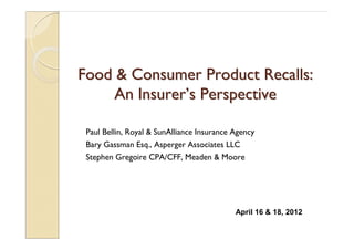 Food & Consumer Product Recalls:Food & Consumer Product Recalls:
An InsurerAn Insurer’’s Perspectives Perspective
Paul Bellin, Royal & SunAlliance Insurance Agency
Bary Gassman Esq., Asperger Associates LLC
Stephen Gregoire CPA/CFF, Meaden & Moore
April 16 & 18, 2012
 