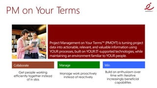PM on Your Terms




     Get people working                                   Build on enthusiasm over
                                Manage work proactively
 efficiently together instead                                 time with iterative
                                  instead of reactively
            of in silos                                    increasingly beneficial
                                                                 capabilities
 